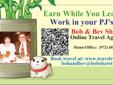 Â 
Earn While You Learn
Work in your PJ'SÂ Â Â Â Â Â Â Â Â Â Â Â Â Â Â Â Â 
Â Â Â Â Â Â Â Â Â Â  Â Bob and Beverly Shaw
Â Â Â Â Â Â Â Â Â Â Â Â Â Â  On-Line Travel Agents
Â Â Â Â Â Â Â Â Â Â  Â Home/Office:Â Â  (972) 681 7007 
Â Â Â Â Â Â Â Â Â  E-Mail:Â  bobshawassociates@gmail.com
Get Your FREE Vacation Site Â [HERE]Â 
