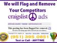 Hello there,
I can easily delete your competitors ads, any section!!!
For Fast & Cheap Craigslist Flagging Service
Call Or Text ANYTIME
951-395-0851
Tell me a little bit about the issues, I'll take care of the rest.
NEVER EVER give up, FIGHT BACK!!!
I am